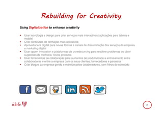 Rebuilding for Creativity
Using Digitalization to enhance creativity

   Usar tecnologia e design para criar serviços mais interactivos (aplicações para tablets e
   mobile)
   Criar conteúdos de formação mais apelativos
   Aproveitar era digital para novas formas e canais de disseminação dos serviços da empresa
   e marketing digital
   Usar oppen innovation e plataformas de crowdsourcing para resolver problemas ou obter
   sugestões de melhoria/ novos produtos
   Usar ferramentas de colaboração para aumentos de produtividade e entrosamento entre
   colaboradores e entre a empresa com os seus clientes, fornecedores e parceiros
   Criar blogue da empresa gerido e mantido pelos colaboradores, sem filtros de conteúdo




                                                                                               13
 