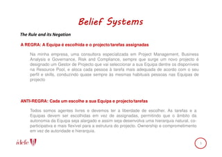 Belief Systems
The Rule and its Negation

A REGRA: A Equipa é escolhida e o projecto/tarefas assignadas

    Na minha empresa, uma consultora especializada em Project Management, Business
    Analysis e Governance, Risk and Compliance, sempre que surge um novo projecto é
    designado um Gestor de Projecto que vai seleccionar a sua Equipa dentre os disponíveis
    na Resource Pool, e aloca cada pessoa à tarefa mais adequada de acordo com o seu
    perfil e skills, conduzindo quase sempre às mesmas habituais pessoas nas Equipas de
    projecto




ANTI-REGRA: Cada um escolhe a sua Equipa e projecto/tarefas

    Todos somos agentes livres e devemos ter a liberdade de escolher. As tarefas e a
    Equipas devem ser escolhidas em vez de assignadas, permitindo que o âmbito da
    autonomia da Equipa seja alargado e assim seja desenvolva uma hierarquia natural, co-
    participativa e mais flexível para a estrutura do projecto. Ownership e comprometimento
    em vez de autoridade e hierarquia.

                                                                                              3
 