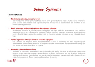 Belief Systems
Hidden Chances

  Maximizar a retenção, menos turnover
   Não muita gente tem a oportunidade de decidir onde quer trabalhar e essa é muitas vezes uma razão
   para a saída das pessoas das Equipas/empresa. Dando-lhes a oportunidade de escolher, a sua
   continuidade é potenciada

  Medir o risco do projecto pela adesão das pessoas à Equipa
   As pessoas tenderão a escolher projectos/Equipas que lhes parecem atractivas ou com melhores
   resultados futuros e a não escolher projectos/Equipas que lhes pareçam arriscados; a auto-selecção
   servirá de critério para apreender desde o início os riscos do projecto e investir na sua mitigação desde
   logo

  Vender o projecto à Equipa antes de executar o projecto
    Os Gestores de Projecto serão evangelizadores e farão o marketing do seu projecto/Equipa,
    apresentando benefícios de pertencer ao projecto/Equipa e investindo em acções de team building, que
    vão acabar por reforçar os laços da Equipa

  Planear a Carreira desde o início
    Se forem as pessoas a escolherem o seu projecto/Equipa, serão “forçadas” a definir logo no início do
    projecto o seu plano de carreira e avaliação com o Gestor de Projecto em vez de só no final como
    habitualmente sucede e conduzindo por isso a mais honestidade e transparência além de permitir um
    mais efectivo apoio do Gestor na execução do plano de carreira

                                                                                                               5
 