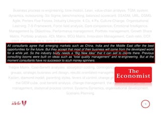 Business process re-engineering, time-motion, Lean, value-chain analysis, TQM, system
 dynamics, outsourcing, Six Sigma, benchmarking, balanced scorecard, SSADM, UML, DSMS,
   Agile, Porters Five Forces, Industry Lifecycle, 4 Cs, 4 Ps, Culture Change, Organisational
   Learning, 7-S Framework, Force field analysis, Core competence, Emotional Intelligence,
 Management by Objectives, Performance management, Portfolio management, Growth Share
  Matrix, Portfolio analysis, ADL Matrix, BCG Matrix, Innovation Management, Cash ratio, DCF,
    EBIT, Cash-flow, PLA, ROI, P/E Ratio, seven habits, continuous professional development,
All SWOT, Cost-Benefit Analysis, PEST analysis,as China, India and the Middle East offer the 6t
    consultants agree that emerging markets such brain-storming, Innovation adoption curve, best
opportunities for the future. But they accept that most of their business will come from the developed world
forhinking hats (DeBono), Product/Market Grid, human capital index, game theory, governance
    a while yet. So the industry badly needs a “Big New Idea” that it can sell to clients there. Previous
consulting strategy mapping, Schein’s levels “total qualitydimensions of and re-engineering. But at the
 models, booms were built on ideas such as of culture, management” change, risk management,
moment consultants have no successor to scuh money-spinners.
   Capability maturity model, theory of reasoned action, Soft Systems Methodology, Kepner-
Treqoe Matrix, Cost-Benefit analyses, absorption costing, contingency theory, group think, core
  groups, strategic business unit design, results orientated management, root cause analysis,
Kaizen, diamond model, parenting styles, levers of control, change phases, planned behaviour,
     the OEM cube, cost benefit analysis, change management, the matrix of change, risk
   management, statistical process control, Systems Dynamics, organisational development,
                                       Scenario Planning.

                                                                                                     9
 