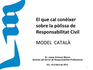 El que cal conèixer
   sobre la pòlissa de
   Responsabilitat Civil

   MODEL CATALÀ

             Dr. Josep Arimany Manso
Director del Servei de Responsabilitat Professional

              Vic, 16 d’abril de 2012
                                                      1
 