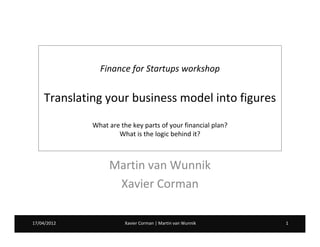 Finance for Startups workshop


    Translating your business model into figures
             What are the key parts of your financial plan?
                     What is the logic behind it?



                  Martin van Wunnik
                   Xavier Corman

17/04/2012
07/02/2012              Xavier Corman | Martin van Wunnik     1
 