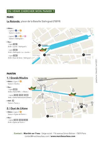 où venir chercher mon Panier ?

PARIS
La Rotonde, place de la Bataille Stalingrad (75019)

• Métro :




                                                                                                                                                                                                                                                            Ru e
                                                                                                                                                                                                                    Ru
                                                                                                                                                                                                                        eR
  -  igne n° 2 , n° 5
    L                                                                                                                                                                                                                     icq




                                                                                                                                                                                                                                                             de C
                                                                                                                                                                                                                               ue
                                                                                                                                                                                                                                 t                                                                        e




                                                                                                                                                                                          Ru
                                                                                                                                                                                                                                                                                                     ai d
                                                                                                                                                                                                                                                                           Qu




                                                                                                                                                                                            e
    Station « Jaurès »




                                                                                                                                                                                                                                                                 rimé
                                                                                                                                                                                             de
                                                                                                                                                                                                  Ro
                                                                                                                                                                                                                                                                                                              la




                                                                                                                                                                                                                                                                   e
                                                                                                                                                    dre                                                                                                                                               i de




                                                                                                                                                                                                    ue
                                                                                                                                               lan                                                                                                                       Qua
  -  igne n° 2 , n° 5 , n° 7




                                                                                                                                                                                                       n
    L                                                                                                                                 d     eF
                                                                                                                                   Av                                                                  n        e
                                                                                                                                                                                              e    Sei
    Station « Stalingrad »                                                                                                                                                        Qu
                                                                                                                                                                                         ai d
                                            Bd
                                                 de
•  us :
  B                                                     la
                                                             Vil
                                                                let
                                                                   te                                                                                                                                               e
  - Ligne 26                                                                                                                                                                                         Loir
                                                                                                                                                                                                i de
                                                                          M STALINGRAD                                                                                                   Qua
  Arrêt « Jaurès - Stalingrad »

  - Ligne 48
  Arrêt « Stalingrad » ou « Jaurès »
                                                                                           M       JAURES                                      Av Jean Jaurès                                                                            M      LAUMIERE
  - Ligne 54                               Rue de la Fayette
                                                                          y
                                                                  l   m
  Arrêt « Quai de Seine - Stalingrad »                         Va




                                                                                                                                                                                                                                             Av de Laumiè
                                                        de
                                                                                            Av




                                                    i




                                                                                                                                                                                                                                                                         graphisme : blend.fr / avril 2012
                                               ua
                                                                                               Se




                                           Q
                                                                                                 cré




                                                                                                                                                                                 eaux
                                                                                                                                                                          de M
                                                                                                   tan




                                                                                                                                                                  Rue




                                                                                                                                                                                                                                                 re
PANTIN
1 / Grands-Moulins                                                    Gare Pantin (RER)


•  étro : Ligne n° 5
  M
                                                             Av
                                                                E  .V




  Station « Hoche »
                                                                     ai




                                                                                     Hotel
                                                                      lla




                                                                                                                        clerc
                                                                                                                  l Le
                                                                         nt




                                                                                     de Ville
                                                                              BUS
                                                                                                           néra
                                                                                                        Gé
•  us :
  B                                                           Place de 170                  BUS
                                                              la Mairie 249
  - Ligne 249                          1                                      330
                                                                                            151
                                                                                            249
                                                                                                                                                                                                      249

                                                                                                                Quai de                                                                               BUS
                                                                                                                        l’Ourcq
  Arrêts « Pantin RER » - « Mairie »
                                                                                                             Quai de
                                                                                                                     l’Aisne
                                                                                    BUS
  - Lignes 151 170 330                                              Centre 151                                                                                                                    2
                                                                  National 170
  Arrêt « Centre National de la Danse »                        de la Danse 330                    Rue
                                                                                                        Flori
                                                                                                             an
                                                                                          Rue H




                                                                                                                                                                                                   Rue Delizy




•  ER : E
  R                                                                                                                                                             Rue V
                                                                                           oche




                                                                                                                         ier                                            ictor
                                                                                                                 tgolf                                                          Hugo
                                                                                                         Mon
                                                                                                                               Rue E




                                                                                                   Rue
  Station « Pantin »
                                                                                                                                                 Rue E. et




                                                                                                                                                                                                                                                                   BUS
                                                                                                                                                                                                                               EGLISE
                                                                                                                                    tienn




                                                                                                                                                                                                                                                                   145
                                                                                                                                                                                                                               DE PANTIN                           147
                                                                                                                                                                                                                                                   BUS
                                                                                                                                    e Mar




                                                                                                                                                                                                                                     M
                                                                                                                                                    M-L. Co




                                                                                                                                                                                                                         BUS                         147
                                                                                                                     berté
2 / Quai de L’Aisne                                                                                             la Li
                                                                                                                                         cel




                                                                                                   Rue de                                                                                                                61
                                                                                                                                                                                                  BUS
                                                                                                                                                           rn




                                                                                                                                                                                                                                         Place de
                                                                                                                                                        et




                                                                                                                                                                                 olive            249                                    l’Eglise
                                                                                                                                                                           an L
•  étro : Ligne n° 5
  M                                                                                                                                                                Av J
                                                                                                                                                                        e                         330


  Station « Eglise de Pantin »
                                                                                                        M HOCHE
•  us :
  B
  - Lignes 145 147 61
  Arrêt « Eglise de Pantin »




            Contact : Marché sur l’eau - Siège social : 116 avenue Simon Bolivar - 75019 Paris
                       contact@marchesurleau.com / www.marchesurleau.com
 