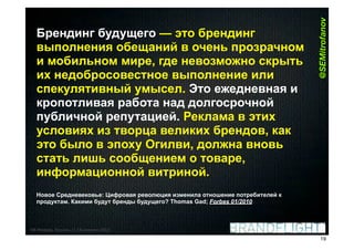 @SEMitrofanov
  Брендинг будущего — это брендинг
  выполнения обещаний в очень прозрачном
  и мобильном мире, где невозможно скрыть
  их недобросовестное выполнение или
  спекулятивный умысел. Это ежедневная и
  кропотливая работа над долгосрочной
  публичной репутацией. Реклама в этих
  условиях из творца великих брендов, как
  это было в эпоху Огилви, должна вновь
  стать лишь сообщением о товаре,
  информационной витриной.
  Новое Средневековье: Цифровая революция изменила отношение потребителей к
  продуктам. Какими будут бренды будущего? Thomas Gad; Forbes 01/2010



HR#Форум,#Казань#//#18#апреля#2012
                                                                                 19
 