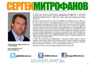 СЕРГЕЙМИТРОФАНОВ                    Ключевые слова: бренд стратегия, качество услуг, HR брендинг, социальные медиа


                                    С 2004 года является руководителем российского подразделения и партнёром
                                    международной консалтинговой компании BRANDFLIGHT, с 2006 года - член совета
                                    директоров Medinge Group; c 2009 член совета директоров Корпорации Business
                                    Connection
                                    Выпускник Кораблестроительного факультета ВВМИУ им. Ф.Э.Дзер-жинского 1990 года.
                                    В 1995 году закончил Экономический факультет Санкт-Петербургского
                                    Государственного Университета (СПбГУ). В 2003 году получил диплом Executive MBA в
                                    Стокгольмской Школе Экономике. Сергей имеет более чем 15 летний опыт работы в
                                    сервисных компаниях (банки, страхование, реклама, образование). С Декабря 2004 года
                                    возглавляет офис консалтинговой компании Brandﬂight в России и странах СНГ. Помимо
                                    руководства проектами выступает экспертом в области внутреннего внедрения бренда и
                                    построения бренда работодателя. За последние годы работал над такими брендами как
                                    Быстров, Инмарко, УРСА Банк, Татфондбанк, WadanYards, «Белый ветер - Цифровой»,
                                    NetJets, Атлант-М, Салоны красоты МОНЕ, МДМ Банк и другие. С Февраля 2006 года член
                                    совета директоров Мединге Групп.
                                    С 2002 года самостоятельно разрабатывает и преподает учебные курсы в области
                                    управления компанией в сфере услуг и бренд стратегии в рамках программ подготовки
                                    высшего звена менеджеров в СПбГУ, Стокгольмской Школе Экономики, ЮУрГУ,
                                    Advanced Management Institute, а так же на корпоративных тренингах.
Sergei.Mitrofanov@brandflight.com
+7 903 7243295                      Иностраные языки: английский, шведский, французский, португальский

www.brandflight.com/ru
www.medinge.org




            @SEMitrofanov                                     SEMitrofanov                                      Sergei.Mitrofanov


                                                                                                                                    2
 
