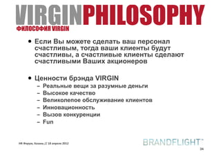 VIRGINPHILOSOPHY
ФИЛОСОФИЯ VIRGIN

     • Если Вы можете сделать ваш персонал
       счастливым, тогда ваши клиенты будут
       счастливы, а счастливые клиенты сделают
       счастливыми Ваших акционеров

     • Ценности брэнда VIRGIN
            –   Реальные вещи за разумные деньги
            –   Высокое качество
            –   Великолепое обслуживание клиентов
            –   Инновационность
            –   Вызов конкуренции
            –   Fun


HR#Форум,#Казань#//#18#апреля#2012
                                                    34
 