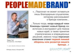 PEOPLEMADEBRAND*
                                         «...Персонал не может оставаться
                                           лишь благодарным слушателем,
                                                   которому рассказывают
                                                      о бренде компании...
                                        ...Только тогда, когда каждый член
                                       Команды примет новый бренд как
                                           источник и инструмент для поиска
                                               новых идей, а также принятия
                                             стратегических и операционных
                                           решений, именно тогда персонал
Томас Гэд                                 компании станет первой линией
Основатель Brandflight
                                            обороны или развития вашего
*) - (англ.) Бренды сделанные людьми
                                                                  бренда...»

HR#Форум,#Казань#//#18#апреля#2012
                                                                               44
 