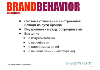 BRANDBEHAVIOR
ПОВЕДЕНИЕ


               •       Система отношений выстроенная
                       исходя из сути брэнда
               •       Внутренние - между сотрудниками
               •       Внешние
                      •  с потребителями
                      •  с партнёрами
                      •  с лидерами мнений
                      •  с акционерами (инвесторами)


HR#Форум,#Казань#//#18#апреля#2012
                                                         47
 
