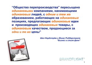 “Общество перепроизводства” пересыщено
      одинаковыми компаниями, нанимающими
      одинаковых людей, с одним и тем же
      образованием, работающих на одинаковых
      позициях, предлагающих одинаковые идеи
      и производящих одинаковые товары, с
      одинаковым качеством, продающиеся за
      одни и те же цены”

                                     Шел Нордстрём и Йонас Риддерстроле
                                                   “Бизнес в стиле фанк”




HR#Форум,#Казань#//#18#апреля#2012
                                                                           5
 