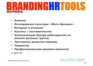 BRANDINGHRTOOLS
ИНСТРУМЕНТЫ


     • Алюмни
     • Исследование культуры «Жить брендом»
     • Интернет и интранет
     • Коучинг / наставничество
     • Коммуникации брэнда работодателя на
       разные целевые группы
     • Программы развития карьеры
     • Лидерство
     • Профессиональная реклама вакансий
     и другие


HR#Форум,#Казань#//#18#апреля#2012
                                              59
 