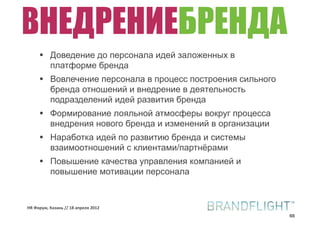 ВНЕДРЕНИЕБРЕНДА
     •    Доведение до персонала идей заложенных в
          платформе бренда
     •    Вовлечение персонала в процесс построения сильного
          бренда отношений и внедрение в деятельность
          подразделений идей развития бренда
     •    Формирование лояльной атмосферы вокруг процесса
          внедрения нового бренда и изменений в организации
     •    Наработка идей по развитию бренда и системы
          взаимоотношений с клиентами/партнёрами
     •    Повышение качества управления компанией и
          повышение мотивации персонала


HR#Форум,#Казань#//#18#апреля#2012
                                                               66
 