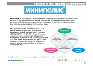 КОМПАНИЯ СИТИ XXI ВЕК: КОНЦЕПЦИЯ МИНИПОЛИСА*




   МИНИПОЛИС® - комфортная среда проживания; самодостаточный элемент жизненной среды
   человека, представляющий собой продукт комплексной застройки микрорайонного типа с
   благоприятным социальным микроклиматом, создающий условия для комфортной жизни,
   физического и духовного развития личности и семьи


   Идея МИНИПОЛИСА® будет реализована не в
   полном объеме без участия в его создании,
   поддержании и развитии ОБЩЕСТВЕННОСТИ и
   МЕСТНЫХ ОРГАНОВ ВЛАСТИ. Только благодаря
   совместной заинтересованности в создании и
   поддержании МИНИПОЛИСА® застройщика, власти
   и прогрессивной общественности можно достичь
   максимально полезного социального эффекта от
   развития девелоперского проекта по принципу
   МИНИПОЛИСА®




*) - подробное описание понятия «миниполис» смотри в документе «Концепция Миниполисов» Компании «Сити XXI Век»


СИТИ XXI ВЕК // МИНИПОЛИС

                                                                                                                 75
 