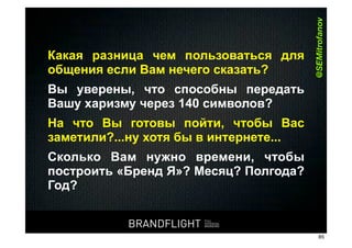 @SEMitrofanov
       Какая разница чем пользоваться для
       общения если Вам нечего сказать?
       Вы уверены, что способны передать
       Вашу харизму через 140 символов?
       На что Вы готовы пойти, чтобы Вас
       заметили?...ну хотя бы в интернете...
       Сколько Вам нужно времени, чтобы
       построить «Бренд Я»? Месяц? Полгода?
       Год?


                                     BRANDFLIGHT               BRANDFLIGHT
                                                   FULL
                                                   POTENTIAL
                                                   BRANDING
HR#Форум,#Казань#//#18#апреля#2012
                                                                              85
 