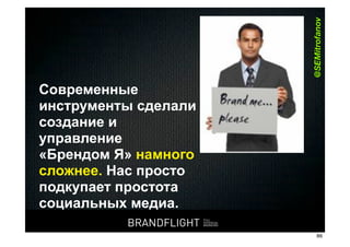 @SEMitrofanov
   Современные
   инструменты сделали
   создание и
   управление
   «Брендом Я» намного
   сложнее. Нас просто
   подкупает простота
   социальных медиа.
                                     BRANDFLIGHT               BRANDFLIGHT
                                                   FULL
                                                   POTENTIAL
                                                   BRANDING
HR#Форум,#Казань#//#18#апреля#2012
                                                                              86
 