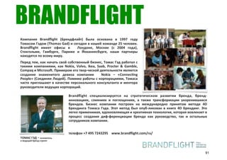 BRANDFLIGHT
Компания) Brandﬂight) (Брендфлайт)) была) основана) в) 1997) году)
Томасом)Гэдом)(Thomas)Gad))и)сегодня)в)нашей)команде)25)человек.)
Brandﬂight) имеет) офисы) в) ) Лондоне,) Москве) (с) 2004) года),)
Стокгольме,) Гамбурге,) Париже) и) Йоханнесбурге,) наши) партнеры)
находятся)по)всему)миру.
Перед) тем,)как)начать)свой)собственный)бизнес,)Томас)Гэд)работал) с)
такими) компаниями,) как) Nokia,) Volvo,) Ikea,) Saab,) Procter) &) Gamble,)
Compaq)и)Microsoq.)Примером)его)творrческой)деятельности)является)
создание) знаменитого) девиза) компании) ) Nokia) –) «Connecung)
People»)(Соединяя)Людей).)Помимо)работы)с)корпорациями,)Томаса)
часто)приглашают) в)качестве) персонального)консультанта) и)ментора)
руководители)ведущих)корпораций.

                               Brandﬂight) специализируется) на) стратегическом) развитии) бренда,) брендr
                               инновациях,) слияниях) и) поглощениях,) а) также) трансформации) укоренившихся)
                               брендов.) Бизнес) компании) построен) на) международно) принятом) методе) 4D)
                               Брендинга) Томаса) Гэда.) Этот) метод) был) опубrликован) в) книге) 4D) Брендинг.) Это)
                               легко)применимая,)вдохновляющая)и)креативная)технология,)которая)вовлекает)в)
                               процесс) создания) дифrференциации) бренда) как) руководство,) так) и) остальных)
                               сотрудников)компании.)


                               телефон)+7)495)7243295))))www.brandﬂight.com/ru/
ТОМАС#ГЭД"S"основатель
и%ведущий%брендYстратег




                                                                                                                    91
 