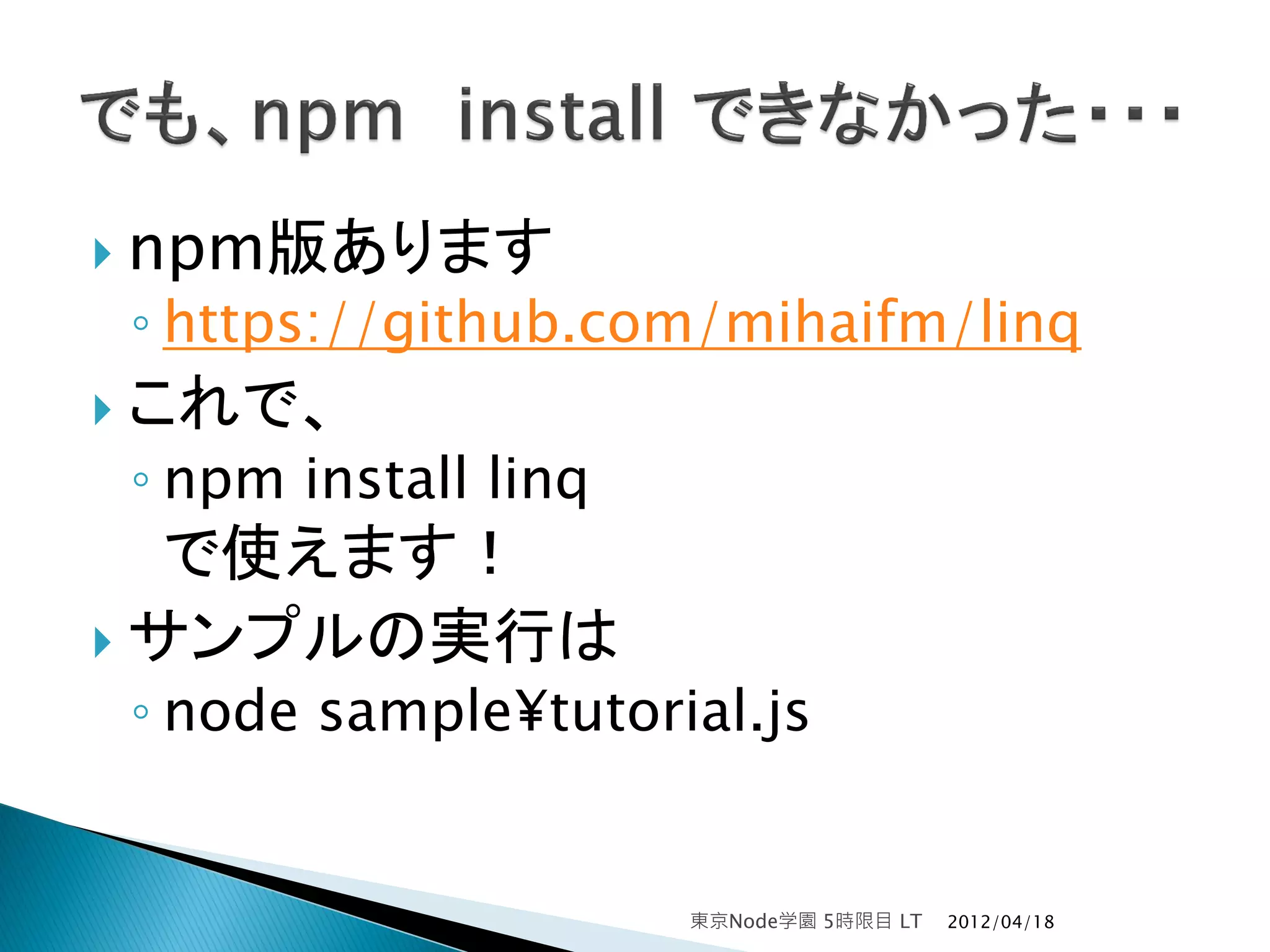  npm版あります
◦ https://github.com/mihaifm/linq
 これで、
◦ npm install linq
   で使えます！
 サンプルの実行は
◦ node sample¥tutorial.js


                     東京Node学園 5時限目 LT   2012/04/18
 