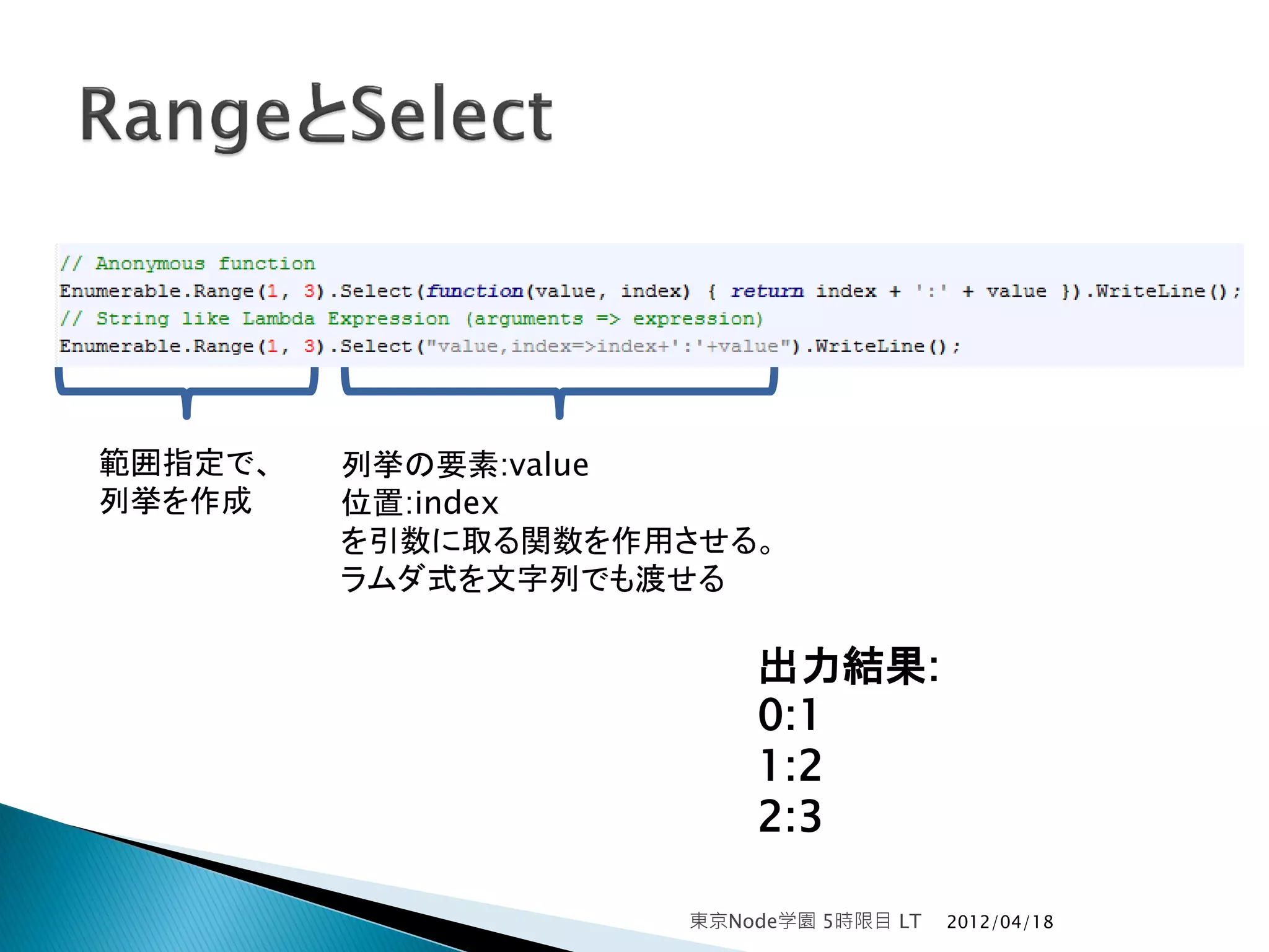 範囲指定で、   列挙の要素:value
列挙を作成    位置:index
         を引数に取る関数を作用させる。
         ラムダ式を文字列でも渡せる

                        出力結果:
                        0:1
                        1:2
                        2:3

                    東京Node学園 5時限目 LT   2012/04/18
 
