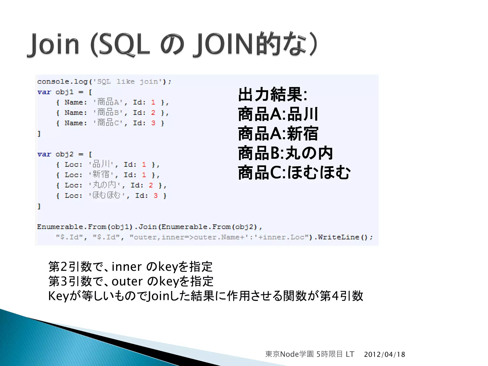 出力結果:
                  商品A:品川
                  商品A:新宿
                  商品B:丸の内
                  商品C:ほむほむ




第2引数で、inner のkeyを指定
第3引数で、outer のkeyを指定
Keyが等しいものでJoinした結果に作用させる関数が第4引数



                     東京Node学園 5時限目 LT   2012/04/18
 