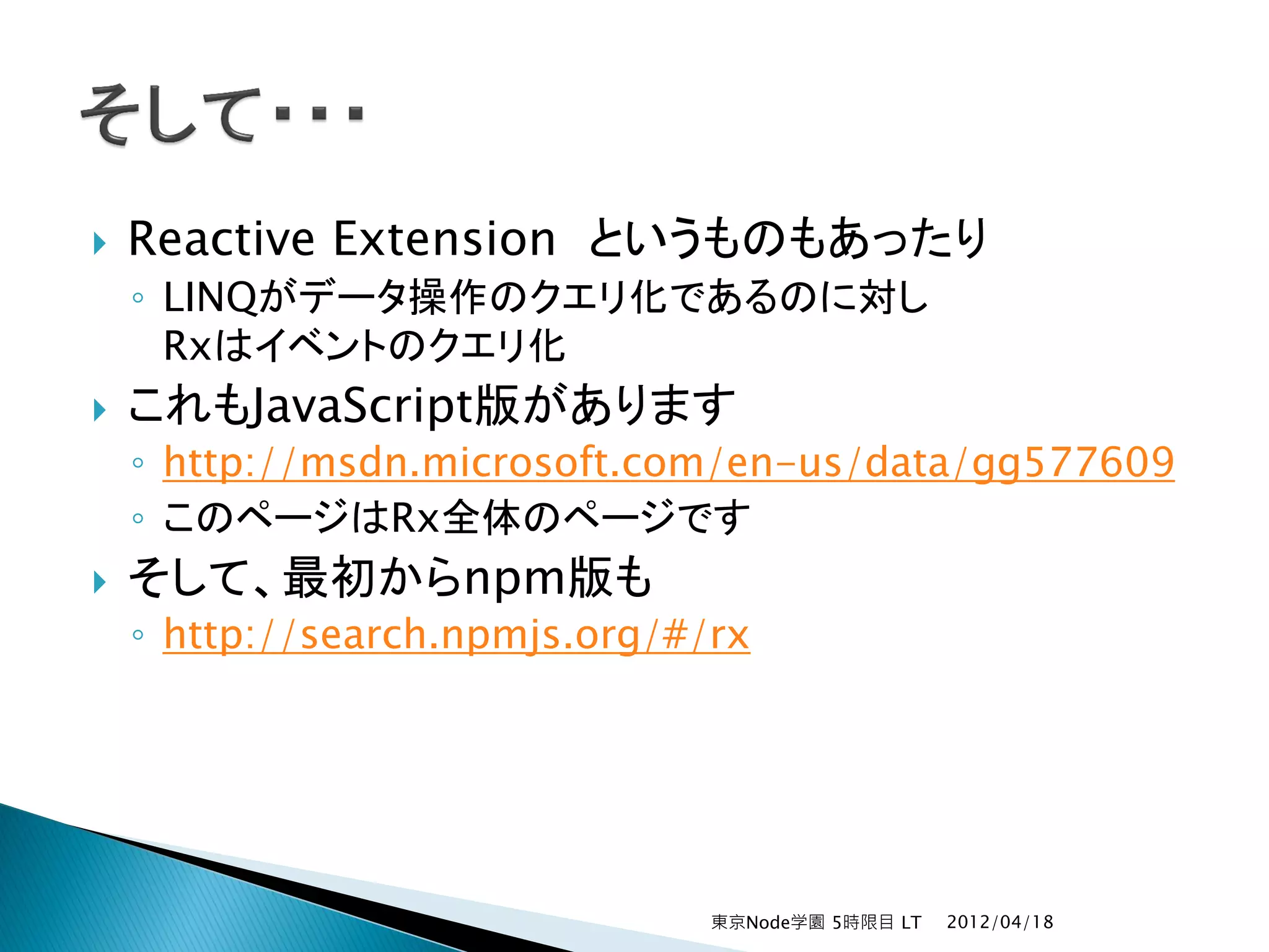    Reactive Extension というものもあったり
    ◦ LINQがデータ操作のクエリ化であるのに対し
      Rxはイベントのクエリ化
   これもJavaScript版があります
    ◦ http://msdn.microsoft.com/en-us/data/gg577609
    ◦ このページはRx全体のページです
   そして、最初からnpm版も
    ◦ http://search.npmjs.org/#/rx




                                東京Node学園 5時限目 LT   2012/04/18
 