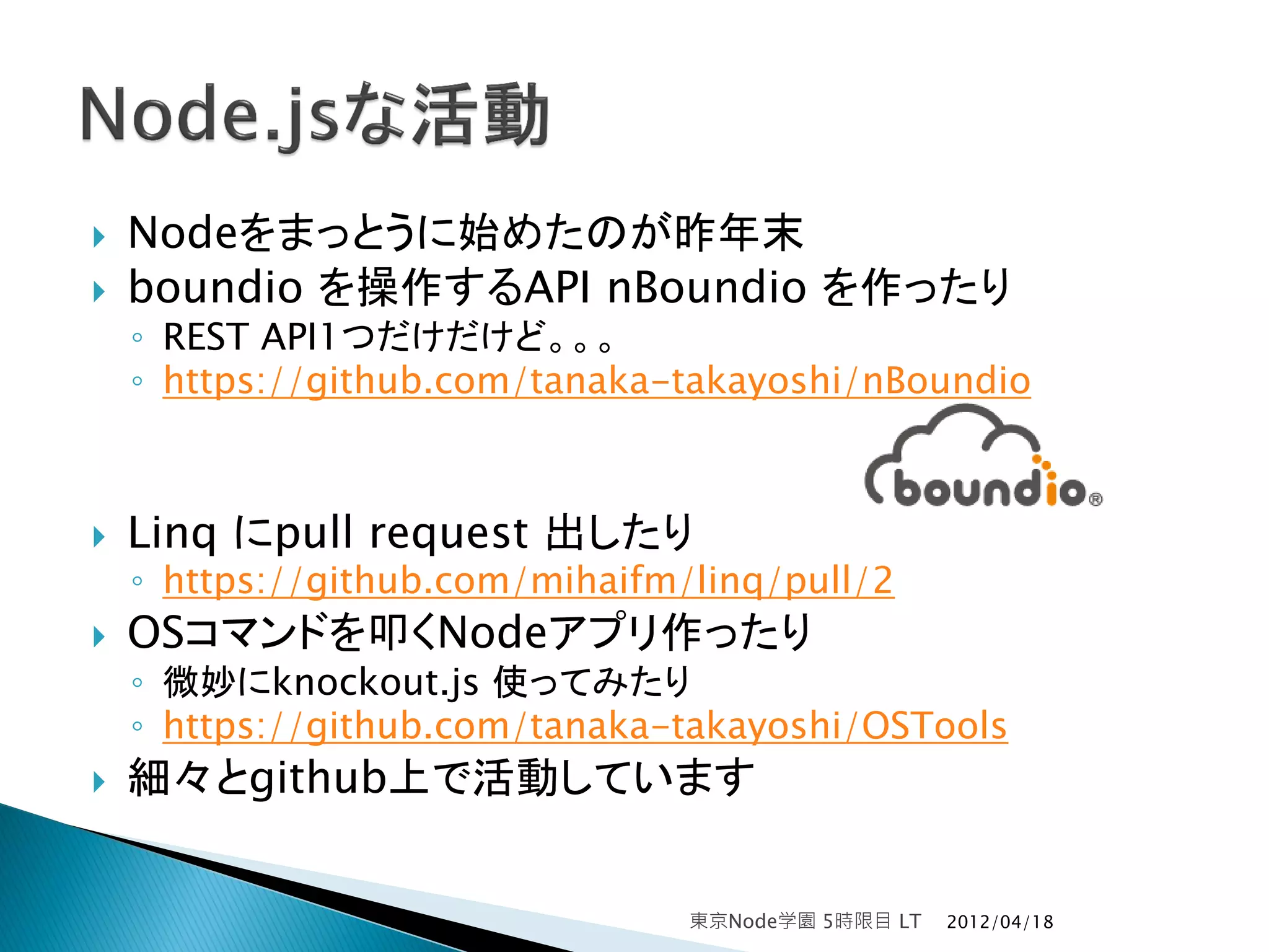    Nodeをまっとうに始めたのが昨年末
   boundio を操作するAPI nBoundio を作ったり
    ◦ REST API1つだけだけど。。。
    ◦ https://github.com/tanaka-takayoshi/nBoundio



   Linq にpull request 出したり
    ◦ https://github.com/mihaifm/linq/pull/2
   OSコマンドを叩くNodeアプリ作ったり
    ◦ 微妙にknockout.js 使ってみたり
    ◦ https://github.com/tanaka-takayoshi/OSTools
   細々とgithub上で活動しています


                                 東京Node学園 5時限目 LT   2012/04/18
 
