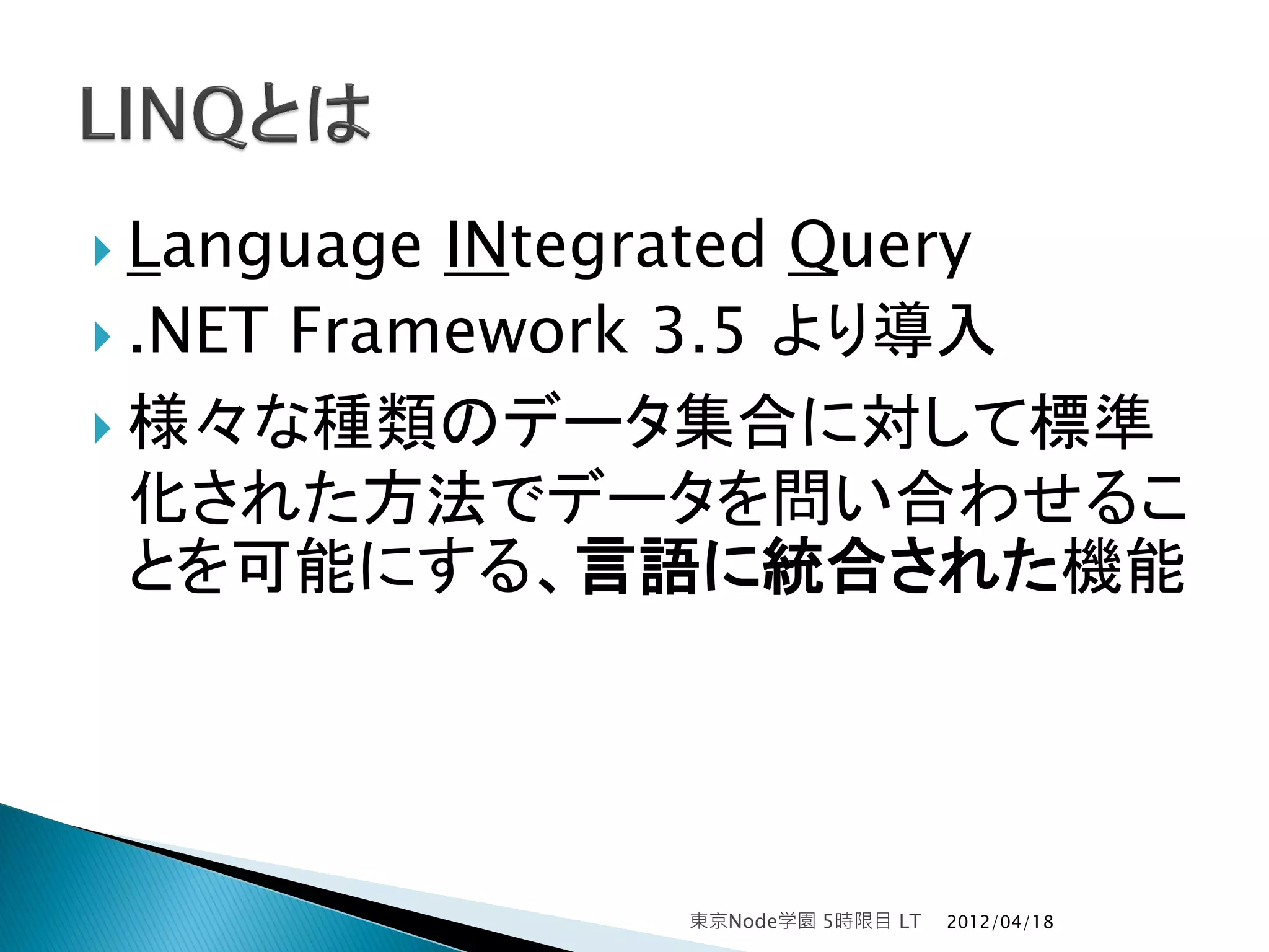  Language INtegrated Query
 .NET Framework 3.5 より導入

 様々な種類のデータ集合に対して標準
  化された方法でデータを問い合わせるこ
  とを可能にする、言語に統合された機能




              東京Node学園 5時限目 LT   2012/04/18
 
