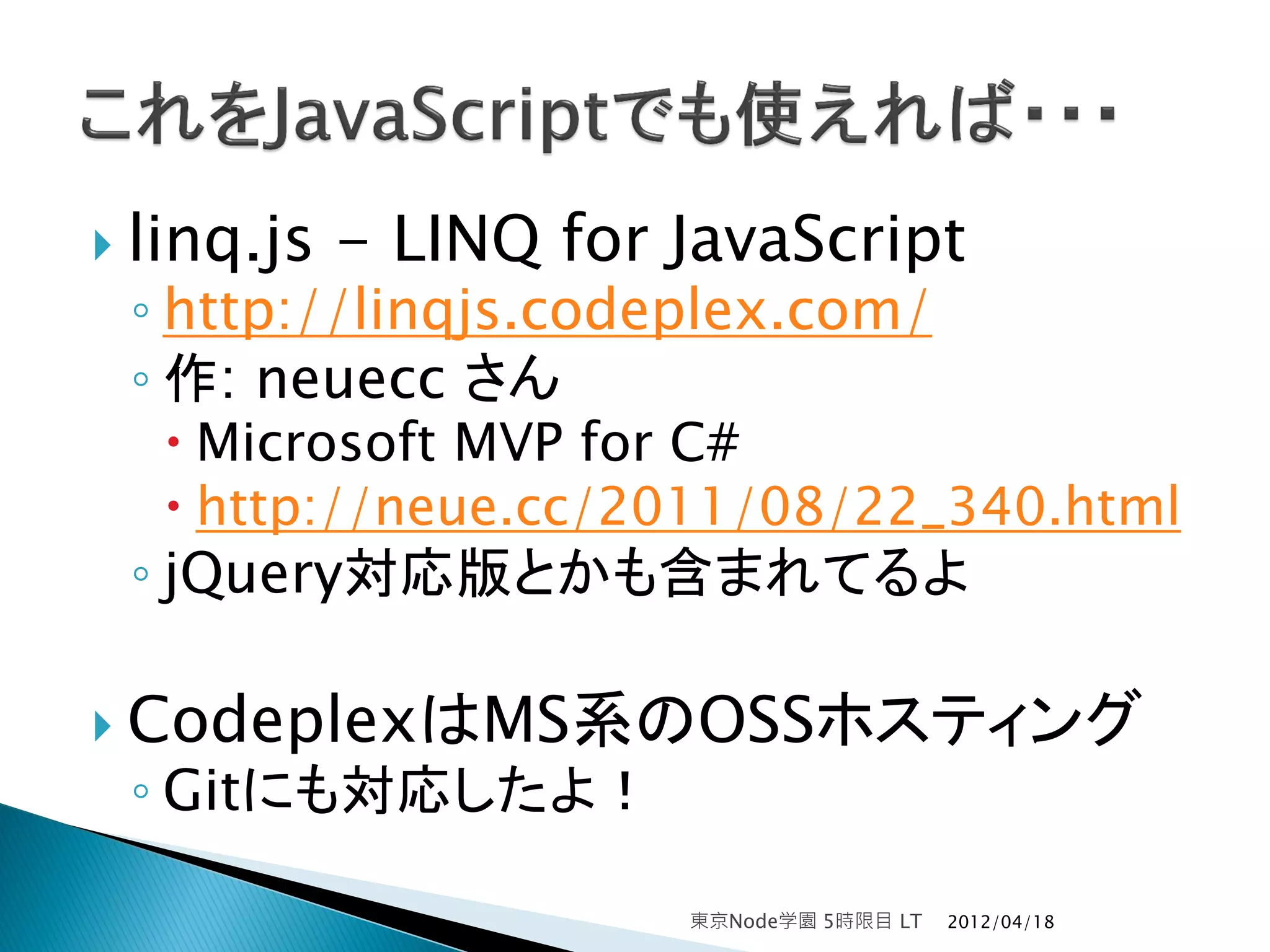  linq.js   - LINQ for JavaScript
 ◦ http://linqjs.codeplex.com/
 ◦ 作: neuecc さん
   Microsoft MVP for C#
   http://neue.cc/2011/08/22_340.html
 ◦ jQuery対応版とかも含まれてるよ

 CodeplexはMS系のOSSホスティング
 ◦ Gitにも対応したよ！

                       東京Node学園 5時限目 LT   2012/04/18
 