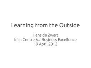 Learning from the Outside
            Hans de Zwart
 Irish Centre for Business Excellence
            19 April 2012
 