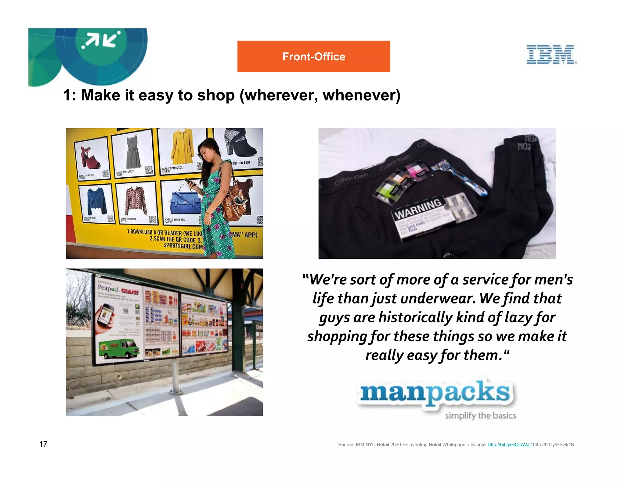 Front-Office


     1: Make it easy to shop (wherever, whenever)




                                    “We're sort of more of a service for men's
                                      life than just underwear. We find that
                                        guys are historically kind of lazy for
                                     shopping for these things so we make it
                                               really easy for them."




17                                         Source: IBM NYU Retail 2020 Reinventing Retail Whitepaper / Source: http://bit.ly/HOzAVJ / http://bit.ly/HPwk1N
 