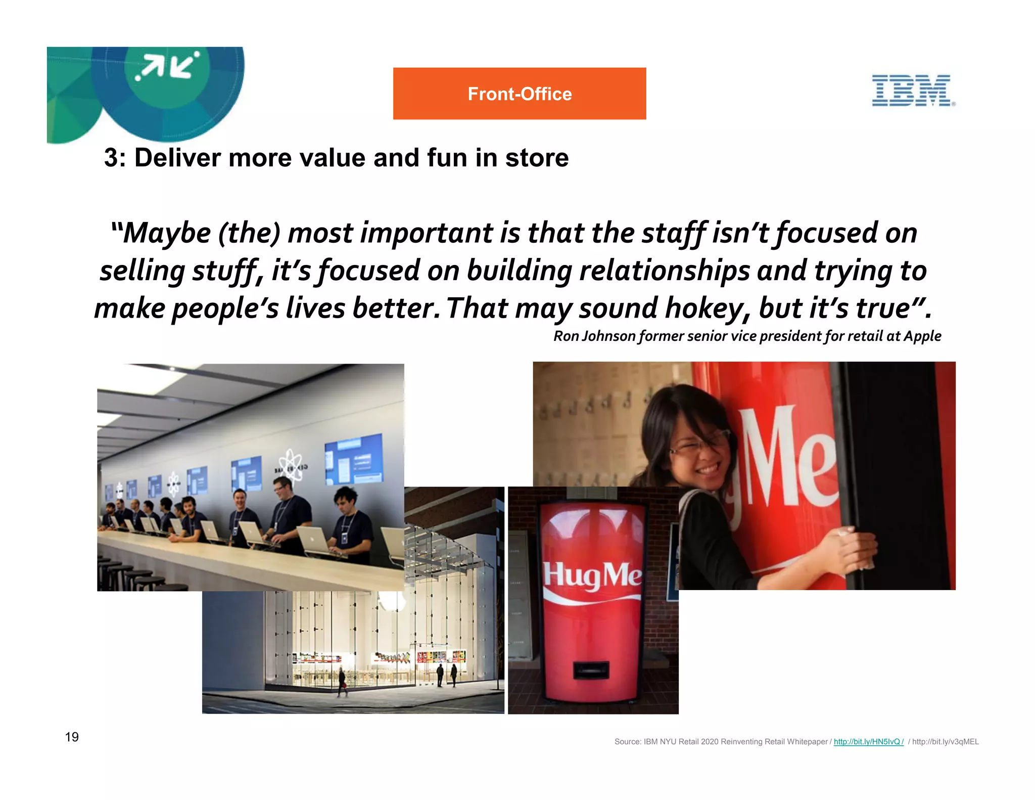 Front-Office


     3: Deliver more value and fun in store

      “Maybe (the) most important is that the staff isn’t focused on
     selling stuff, it’s focused on building relationships and trying to
     make people’s lives better. That may sound hokey, but it’s true”.
                                           Ron Johnson former senior vice president for retail at Apple




19                                                  Source: IBM NYU Retail 2020 Reinventing Retail Whitepaper / http://bit.ly/HN5IvQ / / http://bit.ly/v3qMEL
 