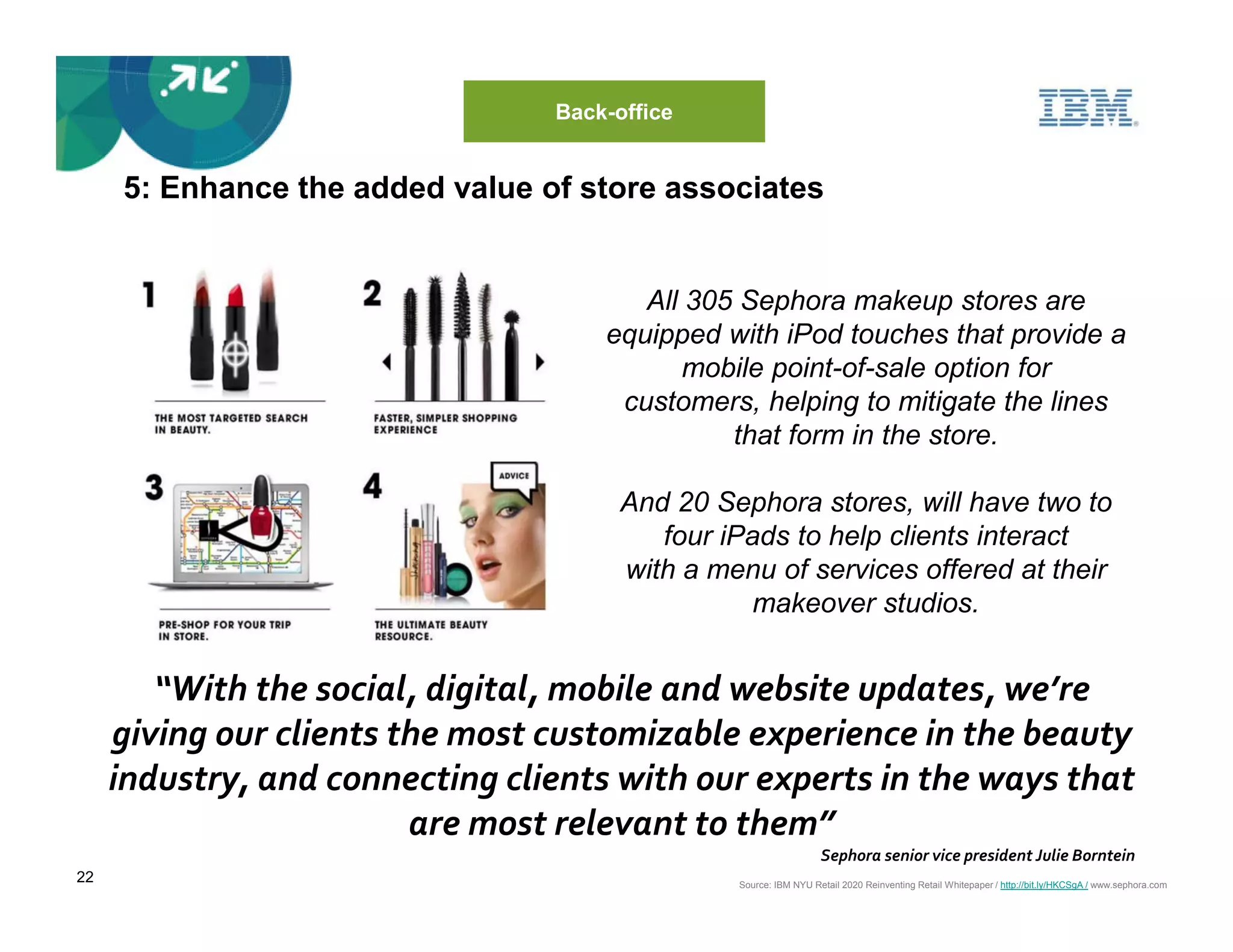 Back-office


     5: Enhance the added value of store associates


                                        All 305 Sephora makeup stores are
                                     equipped with iPod touches that provide a
                                           mobile point-of-sale option for
                                      customers, helping to mitigate the lines
                                               that form in the store.

                                       And 20 Sephora stores, will have two to
                                          four iPads to help clients interact
                                       with a menu of services offered at their
                                                  makeover studios.


        “With the social, digital, mobile and website updates, we’re
     giving our clients the most customizable experience in the beauty
     industry, and connecting clients with our experts in the ways that
                         are most relevant to them”
                                                                  Sephora senior vice president Julie Borntein
22                                              Source: IBM NYU Retail 2020 Reinventing Retail Whitepaper / http://bit.ly/HKCSgA / www.sephora.com
 