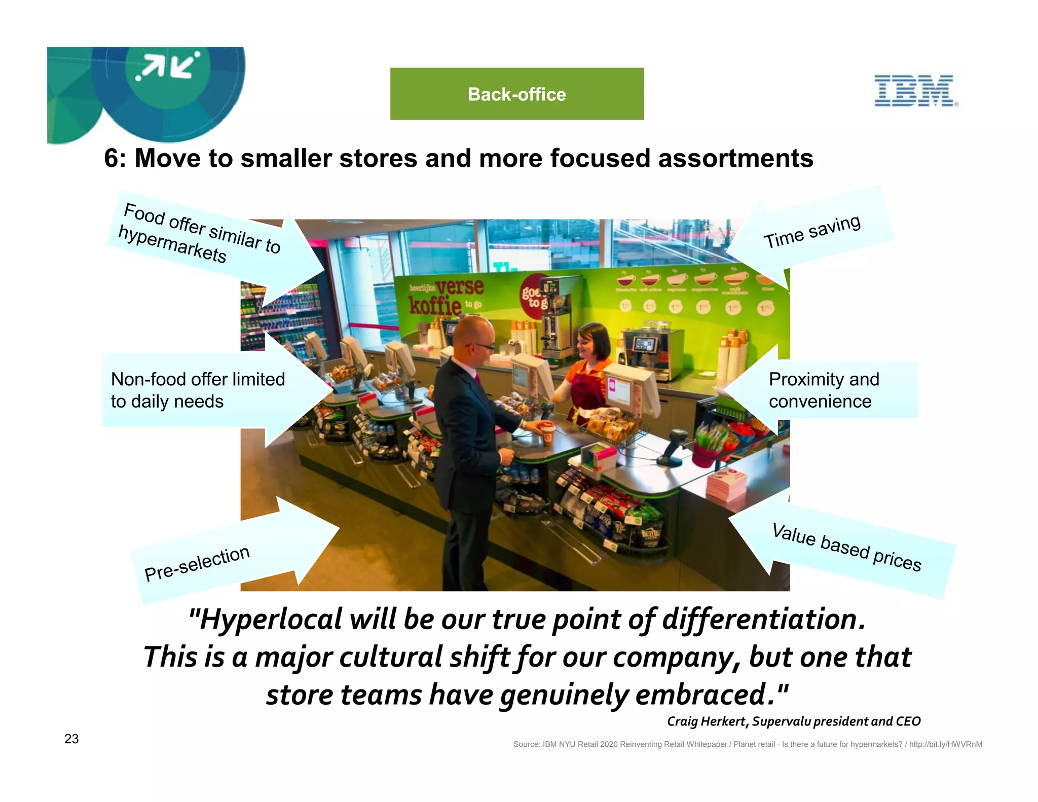 Back-office


     6: Move to smaller stores and more focused assortments




     Non-food offer limited                                                                                   Proximity and
     to daily needs                                                                                           convenience




           "Hyperlocal will be our true point of differentiation.
        This is a major cultural shift for our company, but one that
                  store teams have genuinely embraced."
                                                                                 Craig Herkert, Supervalu president and CEO
23                                    Source: IBM NYU Retail 2020 Reinventing Retail Whitepaper / Planet retail - Is there a future for hypermarkets? / http://bit.ly/HWVRnM
 
