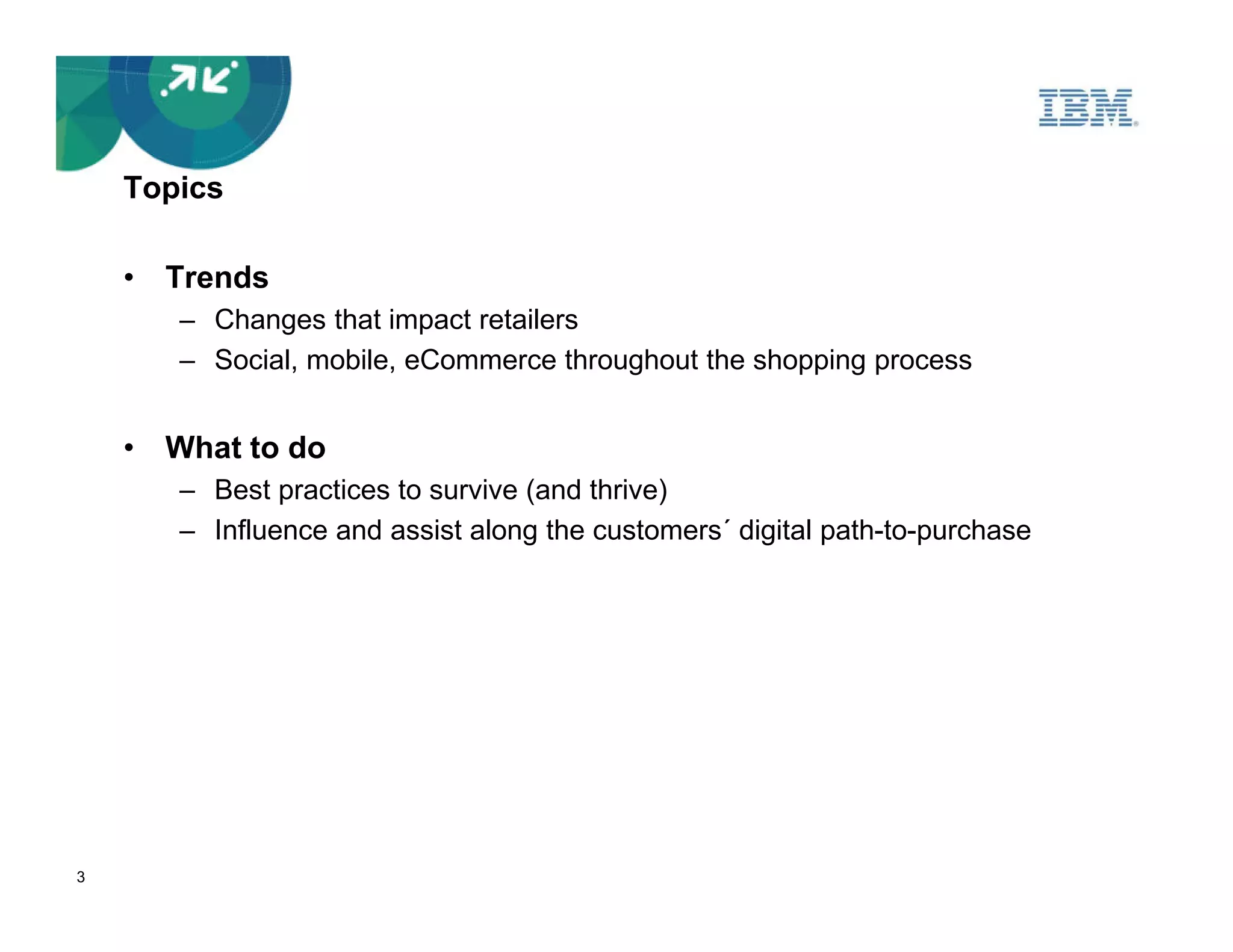 Topics

    • Trends
       – Changes that impact retailers
       – Social, mobile, eCommerce throughout the shopping process


    • What to do
       – Best practices to survive (and thrive)
       – Influence and assist along the customers´ digital path-to-purchase




3
 