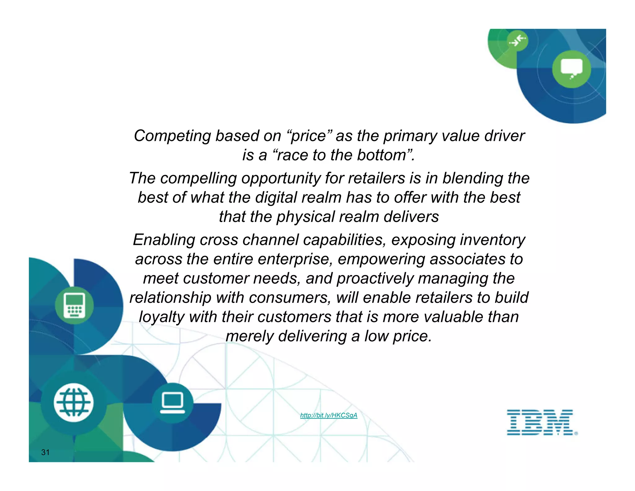 Competing based on “price” as the primary value driver
                       is a “race to the bottom”.
     The compelling opportunity for retailers is in blending the
      best of what the digital realm has to offer with the best
                   that the physical realm delivers
      Enabling cross channel capabilities, exposing inventory
      across the entire enterprise, empowering associates to
        meet customer needs, and proactively managing the
     relationship with consumers, will enable retailers to build
       loyalty with their customers that is more valuable than
                     merely delivering a low price.



                              http://bit.ly/HKCSgA




31
 