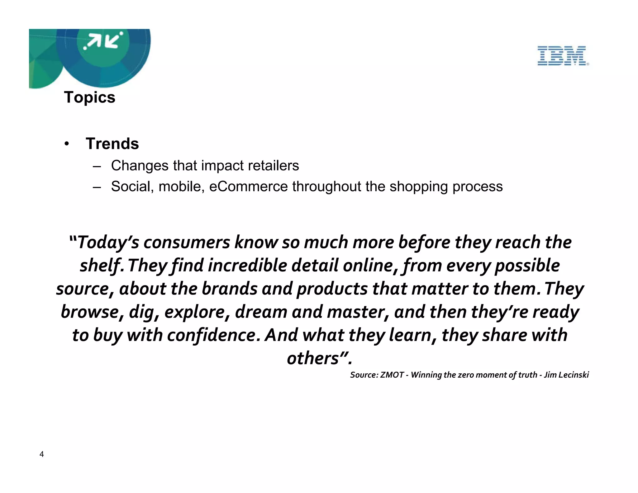 Topics

    • Trends
        – Changes that impact retailers
        – Social, mobile, eCommerce throughout the shopping process


      “Today’s consumers know so much more before they reach the
       shelf. They find incredible detail online, from every possible
    source, about the brands and products that matter to them. They
     browse, dig, explore, dream and master, and then they’re ready
      to buy with confidence. And what they learn, they share with
                                  others”.
                                            Source: ZMOT - Winning the zero moment of truth - Jim Lecinski




4
 