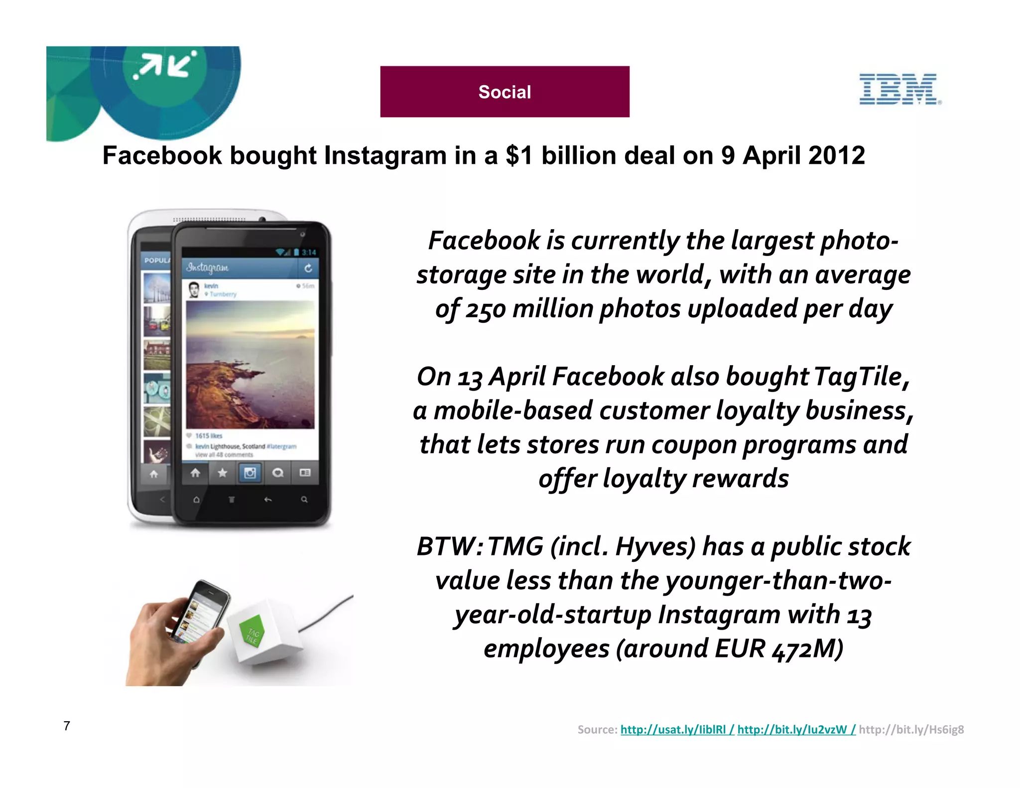 Social


    Facebook bought Instagram in a $1 billion deal on 9 April 2012


                              Facebook is currently the largest photo-
                             storage site in the world, with an average
                               of 250 million photos uploaded per day

                             On 13 April Facebook also bought TagTile,
                             a mobile-based customer loyalty business,
                             that lets stores run coupon programs and
                                        offer loyalty rewards

                             BTW: TMG (incl. Hyves) has a public stock
                              value less than the younger-than-two-
                               year-old-startup Instagram with 13
                                  employees (around EUR 472M)

7                                          Source: http://usat.ly/IiblRl / http://bit.ly/Iu2vzW / http://bit.ly/Hs6ig8
 