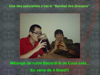 Une des spécialités c‘est le “Bembel des Grauens”




Mélange de ruhm Bacardi & de Coca cola...
            En verre de 4 litres!!!
 