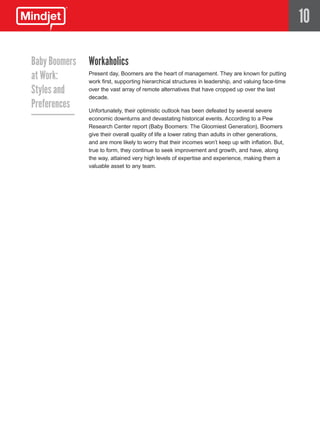 10

Baby Boomers   Workaholics
at Work:       Present day, Boomers are the heart of management. They are known for putting
               work first, supporting hierarchical structures in leadership, and valuing face-time
Styles and     over the vast array of remote alternatives that have cropped up over the last
               decade.
Preferences    Unfortunately, their optimistic outlook has been defeated by several severe
               economic downturns and devastating historical events. According to a Pew
               Research Center report (Baby Boomers: The Gloomiest Generation), Boomers
               give their overall quality of life a lower rating than adults in other generations,
               and are more likely to worry that their incomes won’t keep up with inflation. But,
               true to form, they continue to seek improvement and growth, and have, along
               the way, attained very high levels of expertise and experience, making them a
               valuable asset to any team.
 