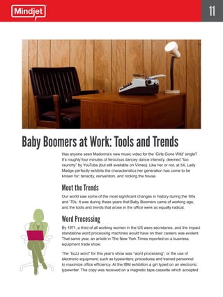 11




Baby Boomers at Work: Tools and Trends
         Has anyone seen Madonna’s new music video for the ‘Girls Gone Wild’ single?
         It’s roughly four minutes of ferocious dancey dance intensity, deemed “too
         raunchy” by YouTube (but still available on Vimeo). Like her or not, at 54, Lady
         Madge perfectly exhibits the characteristics her generation has come to be
         known for: tenacity, reinvention, and rocking the house.


         Meet the Trends
         Our world saw some of the most significant changes in history during the ‘60s
         and ‘70s. It was during these years that Baby Boomers came of working age,
         and the tools and trends that arose in the office were as equally radical.


         Word Processing
         By 1971, a third of all working women in the US were secretaries, and the impact
         standalone word processing machines would have on their careers was evident.
         That same year, an article in The New York Times reported on a business
         equipment trade show:

         The “buzz word” for this year’s show was “word processing”, or the use of
         electronic equipment, such as typewriters; procedures and trained personnel
         to maximize office efficiency. At the IBM exhibition a girl typed on an electronic
         typewriter. The copy was received on a magnetic tape cassette which accepted
 