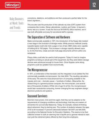 12

Baby Boomers     corrections, deletions, and additions and then produced a perfect letter for the
                 boss’s signature....
at Work: Tools   This era also saw the production of the cathode ray tube (CRT) system from

and Trends       companies like Linolex, Wang Laboratories, Lexitron and Vydec. In layman’s
                 terms: text on a screen. It was the first true WYSIWYG office machine, and it
                 was both affordable and easy for secretarial staff to operate.


                 The Separation of Software and Hardware
                 Made commercially available in 1971, the introduction of the floppy disk marked
                 a new stage in the evolution of storage media. While previous methods (mainly
                 cassette tapes) could only hold a page or two of text, IBM’s disks were capable
                 of holding 80 to 100 pages. This increase in storage capacity allowed users
                 to, for the first time, create and edit multi-page documents all from within one
                 receptacle.

                 Floppy disks could also be used to hold programs. Today it’s hard to imagine
                 programs as being an actual part of the equipment, but they were before storage
                 devices were advanced enough to house them. Once floppies came along,
                 programs could be updated more economically.


                 The Microprocessor
                 In 1971, a combination of the transistor and the integrated circuit yielded the first
                 commercially available microprocessor: the Intel 4004. The resulting calculators
                 of the early ‘70s were the most advanced form of computing available to the
                 masses and cost -- dramatic pause -- hundreds of dollars. (Meanwhile, the
                 closest thing to a general purpose computer, the minicomputer, cost several
                 tens of thousands of dollars.) While not a huge hit at first, the microprocessor
                 would later revolutionize computing, forever changing the way engineers design
                 electronic products and systems.


                 Seasoned Survivors
                 Boomers have proven, time and time again, that they can be adaptive to the
                 requirements of changing conditions and technology; that they are masters of
                 reinvention for survival (like Madonna). Today, for example, instead of thinking
                 about retirement, they’re starting over. The number of students between the ages
                 of 50 to 64 increased 17 percent nationwide between fall 2007 and fall 2009,
                 according to the National Center for Education Statistics. This seems to be their
                 collective answer to both an alarming rise in layoffs and a general interest to start
                 over post the retirement plans offered by their long time employers.
 