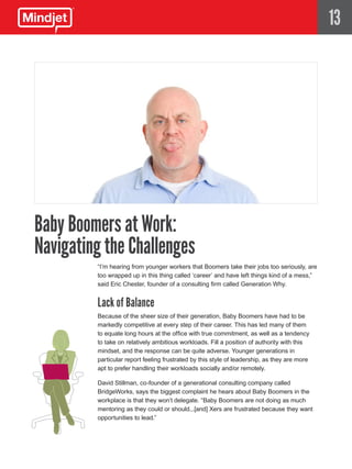 13




Baby Boomers at Work:
Navigating the Challenges
         “I’m hearing from younger workers that Boomers take their jobs too seriously, are
         too wrapped up in this thing called ‘career’ and have left things kind of a mess,”
         said Eric Chester, founder of a consulting firm called Generation Why.


         Lack of Balance
         Because of the sheer size of their generation, Baby Boomers have had to be
         markedly competitive at every step of their career. This has led many of them
         to equate long hours at the office with true commitment, as well as a tendency
         to take on relatively ambitious workloads. Fill a position of authority with this
         mindset, and the response can be quite adverse. Younger generations in
         particular report feeling frustrated by this style of leadership, as they are more
         apt to prefer handling their workloads socially and/or remotely.

         David Stillman, co-founder of a generational consulting company called
         BridgeWorks, says the biggest complaint he hears about Baby Boomers in the
         workplace is that they won’t delegate. “Baby Boomers are not doing as much
         mentoring as they could or should...[and] Xers are frustrated because they want
         opportunities to lead.”
 