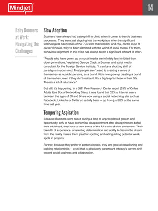 14

Baby Boomers Slow Adoption
at Work:       Boomers have always had a steep hill to climb when it comes to trendy business
               processes. They were just stepping into the workplace when the significant
Navigating the technological discoveries of the ‘70s went mainstream,ofand now, on the cusp of
               career renewal, they’ve been slammed with the world social media. For them,
Challenges     behavioral alignment in the office has always taken a significant amount of effort.

                     “People who have grown up on social media are infinitely less inhibited than
                     older generations,” explained George Clack, a Boomer and social media
                     consultant for the Foreign Service Institute. “It can be a shocking shift of
                     paradigms in your mind. Most people aren’t used to creating a sense of
                     themselves as a public persona, as a brand. Kids now grow up creating a brand
                     of themselves, even if they don’t realize it. It’s a big leap for those in their 60s.
                     There’s a lot of reluctance.”

                     But still, it’s happening. In a 2011 Pew Research Center report (65% of Online
                     Adults Use Social Networking Sites), it was found that 32% of Internet users
                     between the ages of 50 and 64 are now using a social networking site such as
                     Facebook, LinkedIn or Twitter on a daily basis -- up from just 20% at the same
                     time last year.


                     Tempering Aspiration
                     Because Boomers were raised during a time of unprecedented growth and
                     opportunity, only to have economical disappointment after disappointment befall
                     their adulthood, they have a keen sense of the full scale of work endeavors. Their
                     breadth of experience, unrelenting determination and ability to discern the dream
                     from the reality makes them great for spotting and extinguishing potential weak
                     spots in projects.

                     Further, because they prefer in-person contact, they are great at establishing and
                     building relationships -- a skill that is absolutely paramount in today’s current shift
                     toward social business and collaboration.
 