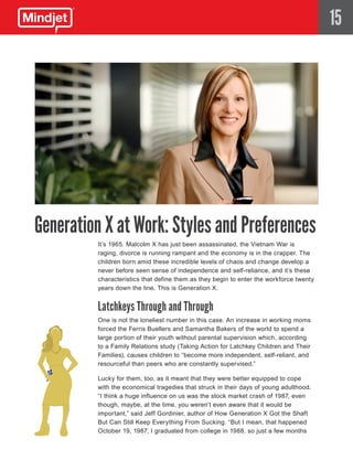 15




Generation X at Work: Styles and Preferences
         It’s 1965. Malcolm X has just been assassinated, the Vietnam War is
         raging, divorce is running rampant and the economy is in the crapper. The
         children born amid these incredible levels of chaos and change develop a
         never before seen sense of independence and self-reliance, and it’s these
         characteristics that define them as they begin to enter the workforce twenty
         years down the line. This is Generation X.


         Latchkeys Through and Through
         One is not the loneliest number in this case. An increase in working moms
         forced the Ferris Buellers and Samantha Bakers of the world to spend a
         large portion of their youth without parental supervision which, according
         to a Family Relations study (Taking Action for Latchkey Children and Their
         Families), causes children to “become more independent, self-reliant, and
         resourceful than peers who are constantly supervised.”

         Lucky for them, too, as it meant that they were better equipped to cope
         with the economical tragedies that struck in their days of young adulthood.
         “I think a huge influence on us was the stock market crash of 1987, even
         though, maybe, at the time, you weren’t even aware that it would be
         important,” said Jeff Gordinier, author of How Generation X Got the Shaft
         But Can Still Keep Everything From Sucking. “But I mean, that happened
         October 19, 1987; I graduated from college in 1988, so just a few months
 
