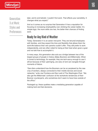 16

Generation    later, and lo and behold, I couldn’t find work. That affects your sensibility. It
              changes what you expect.”
X at Work:    And so it comes as no surprise that Generation X has a reputation for

Styles and    focusing on increasing employability over climbing the career ladder. It’s
              simple logic: the more skills one has, the better their chances of finding
Preferences   work.


              Ready for Any Kind of Weather
              Today, Generation X is at career mid-point. They are tenured employees
              with families, and they expect the time and flexibility that allows them the
              work-life balance their own parents couldn’t offer. They still prefer to work
              independently, and are often noted for being at their best when given a goal
              and not told how to accomplish it.

              In many ways, this generation also acts as a bridge between two of the
              largest groups of people in history (Baby Boomers and Millennials). When
              it comes to technology, for example, they are tech-savvy enough to use it
              all but because of their upbringing, are wary of and can navigate through
              moments of failure.

              “Gen-Xers understand how the Boomers can be so perplexed by the new
              crop of workers, always connected to their mobile devices and social
              networks,” write Joe Frontiera and Dan Leidi of The Washington Post. “We
              also get the Millennials’ confusion at the workaholic tendencies of their
              Boomer counterparts, who sometimes don’t seem to have lives outside of
              the office.”

              Packaged up, these qualities make a mediating generation capable of
              making hard and fast decisions.
 