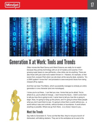 17




Generation X at Work: Tools and Trends
          Older movies like Real Genius and Weird Science are really fun to watch
          because they portray technology with an air of mystery and surprise. From
          growing super lasers to new girlfriends, a few clicks can do anything. There are
          also those with just a tad more realism thrown in – Hackers, for example, or that
          scene from Jurassic Park when Lex sits down at the security desk, exclaims, “It’s
          a UNIX system! I know this!” and proceeds to save everyone’s faces from being
          chewed off by raptors.

          And then we have The Matrix, which successfully manages to embody an entire
          generation in one character (and one monologue):

          I know you’re out there…I can feel you now. I know that you’re afraid. You’re
          afraid of us, you’re afraid of change…I don’t know the future…I didn’t come here
          to tell you how this is going to end, I came here to tell you how this is going to
          begin. Now, I’m going to hang up this phone, and I’m going to show these people
          what you don’t want them to see. I’m going to show them a world without you…a
          world without rules and controls, without borders or boundaries. A world where
          anything is possible. Where we go from there…is a choice I leave to you…


          Meet the Trends
          Say hello to Generation X. Turns out that like Neo, they’re not just a bunch of
          disheveled, soft-talking slackers. They are to the workplace as he was to the
 