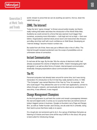 18

Generation X     world: chosen to prove that we can do anything we want to. And so, down the
                 rabbit hole we go:
at Work: Tools
                 ZOMG, The Internet!
and Trends       Today the term “game changer” is thrown around pretty loosely, but there’s
                 really nothing that better describes the introduction of the World Wide Web.
                 Suddenly we could connect to a force that was seemed much bigger than
                 ourselves, accessing more information — both legit and not so legit — than ever
                 before. Organizations watched stock prices boom and newcomers like Amazon
                 and eBay strut their stuff with much confidence on Wall Street. Developing an
                 “internet strategy” became mission number one.

                 But aside from all of that, there was just a different vibe in the ol’ office. The
                 Internet brought renewed excitement over the scope of possibilities and an
                 unforeseen sense of connection.


                 Instant Communication
                 E-mail was all the rage. By the late ’90s the volume of electronic traffic had
                 already surpassed the volume of telephone traffic. Instant messaging grew right
                 alongside it, as well as other forms of instant, internet-based communication,
                 drastically changing expectations about communication behaviors.


                 The PC
                 Personal computers had already been around for some time, but it was during
                 Generation X’s introduction to the 9-5 that they really started to shine. In 1982
                 “The Computer” was named Machine of the Year by Time, for example. And
                 who could argue? They allowed the user to run their own applications, connect to
                 others through a network, and eventually led to the client-server architecture. It
                 was shiny, it was different, it was magical.


                 Change Management Champions
                 As the first generation to pull back the curtain and reveal a passageway between
                 the real and digital world, it comes as no surprise that Xers are behind some of
                 today’s biggest names in business. Google co-founders Larry Page and Sergey
                 Brin, as well as Twitter founder Jack Dorsey, are all under the X umbrella, doing
                 their best to prove that there really is no spoon.

                 It’s a tough job, but someone’s got to do it. As a group of latchkeys that grew up
                 listening to 8-tracks and have come all the way to MP3s in the cloud, this group
                 is best suited for introducing change.
 