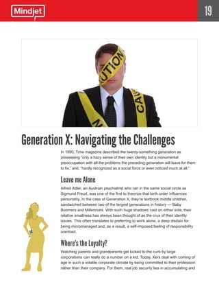 19




Generation X: Navigating the Challenges
         In 1990, Time magazine described the twenty-something generation as
         possessing “only a hazy sense of their own identity but a monumental
         preoccupation with all the problems the preceding generation will leave for them
         to fix,” and, “hardly recognized as a social force or even noticed much at all.”


         Leave me Alone
         Alfred Adler, an Austrian psychiatrist who ran in the same social circle as
         Sigmund Freud, was one of the first to theorize that birth order influences
         personality. In the case of Generation X, they’re textbook middle children,
         sandwiched between two of the largest generations in history — Baby
         Boomers and Millennials. With such huge shadows cast on either side, their
         relative smallness has always been thought of as the crux of their identity
         issues. This often translates to preferring to work alone, a deep disdain for
         being micromanaged and, as a result, a self-imposed feeling of responsibility
         overload.


         Where’s the Loyalty?
         Watching parents and grandparents get kicked to the curb by large
         corporations can really do a number on a kid. Today, Xers deal with coming of
         age in such a volatile corporate climate by being committed to their profession
         rather than their company. For them, real job security lies in accumulating and
 