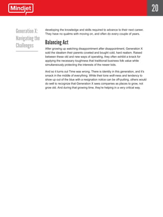 20

Generation X: developing no qualms with and skills required to advance to their next career.
               They have
                           the knowledge
                                          moving on, and often do every couple of years.
Navigating the
               Balancing Act
Challenges     After growing up watching disappointment after disappointment, Generation X
                     sold the idealism their parents coveted and bought cold, hard realism. Raised
                     between these old and new ways of operating, they often exhibit a knack for
                     applying the necessary toughness that traditional business folk value while
                     simultaneously protecting the interests of the newer kids.

                     And so it turns out Time was wrong. There is identity in this generation, and it’s
                     smack in the middle of everything. While their lone wolf-ness and tendency to
                     show up out of the blue with a resignation notice can be off-putting, others would
                     do well to recognize that Generation X sees companies as places to grow, not
                     grow old. And during that growing time, they’re helping in a very critical way.
 