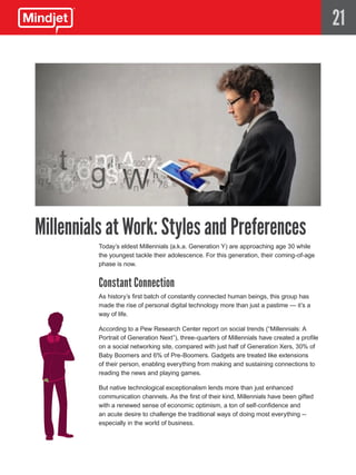 21




Millennials at Work: Styles and Preferences
          Today’s eldest Millennials (a.k.a. Generation Y) are approaching age 30 while
          the youngest tackle their adolescence. For this generation, their coming-of-age
          phase is now.


          Constant Connection
          As history’s first batch of constantly connected human beings, this group has
          made the rise of personal digital technology more than just a pastime — it’s a
          way of life.

          According to a Pew Research Center report on social trends (“Millennials: A
          Portrait of Generation Next”), three-quarters of Millennials have created a profile
          on a social networking site, compared with just half of Generation Xers, 30% of
          Baby Boomers and 6% of Pre-Boomers. Gadgets are treated like extensions
          of their person, enabling everything from making and sustaining connections to
          reading the news and playing games.

          But native technological exceptionalism lends more than just enhanced
          communication channels. As the first of their kind, Millennials have been gifted
          with a renewed sense of economic optimism, a ton of self-confidence and
          an acute desire to challenge the traditional ways of doing most everything --
          especially in the world of business.
 