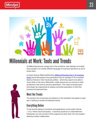 23




Millennials at Work: Tools and Trends
          As Millennials become a larger part of the workforce, their attitudes and habits
          have resulted in an entirely different language for business operations as we’ve
          known them.

          A recent study by Millennial Branding (Millennial Branding Gen-Y & Facebook
          Study) found that people of this generation have an average of 16 co-workers
          listed as friends on their Facebook profiles – which they expect to be able to
          check while on the clock. Meanwhile, mobile devices are as common to them
          as television sets were to previous generations. The impact of pocket-sized
          technology has engendered an always-connected expectation in both their
          business and personal lives.


          Meet the Trends
          The dynamic duo of business and pleasure in the workplace has played a major
          part in defining a handful of enterprise trends.


          Everything Online
          To say that the delivery of products and applications via the public Internet
          – a.k.a. Public Cloud Computing – is booming would be an understatement.
          Employees can now connect to their projects and each other from any location,
          allowing constant collaboration.
 