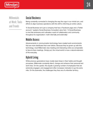 24

Millennials      Social Business
at Work: Tools   Being constantly connected is changing the way the cogs in our minds turn, and
                 efforts to align business operations with this shift is informing an entire culture.
and Trends       “A Social Business isn’t just a company that has a Facebook page and a Twitter
                 account,” explains Social Business Consultant Jane Hart. “A Social Business
                 is one that embraces and cultivates a spirit of collaboration and community
                 throughout its organization—both internally and externally.”


                 Mobile Access
                 Advancements in communication technology have created work environments
                 that are more distributed than ever before. Because they’ve grown up with this
                 technology, most Millennials view meeting and interacting online as comparable
                 to face-to-face meetings. Simply put, the virtual world is now a natural extension
                 of the everyday.


                 Hybrid Living
                 While previous generations have mostly been linear in their habits and thought
                 processes, Millennials constantly blend, change and enhance their personal and
                 work lives. On the upside, this equals a growing number of employees that are
                 extremely engaged, and engagement often increases motivation to go the extra
                 mile. On the downside, the challenges they face are of unfamiliar territory.
 